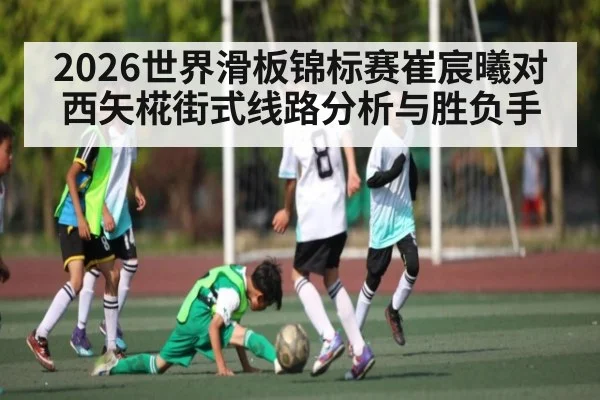 2026世界滑板锦标赛崔宸曦对西矢椛街式线路分析与胜负手