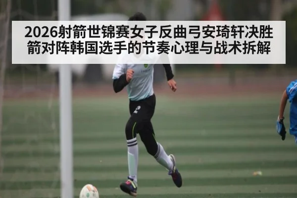 2026射箭世锦赛女子反曲弓安琦轩决胜箭对阵韩国选手的节奏心理与战术拆解